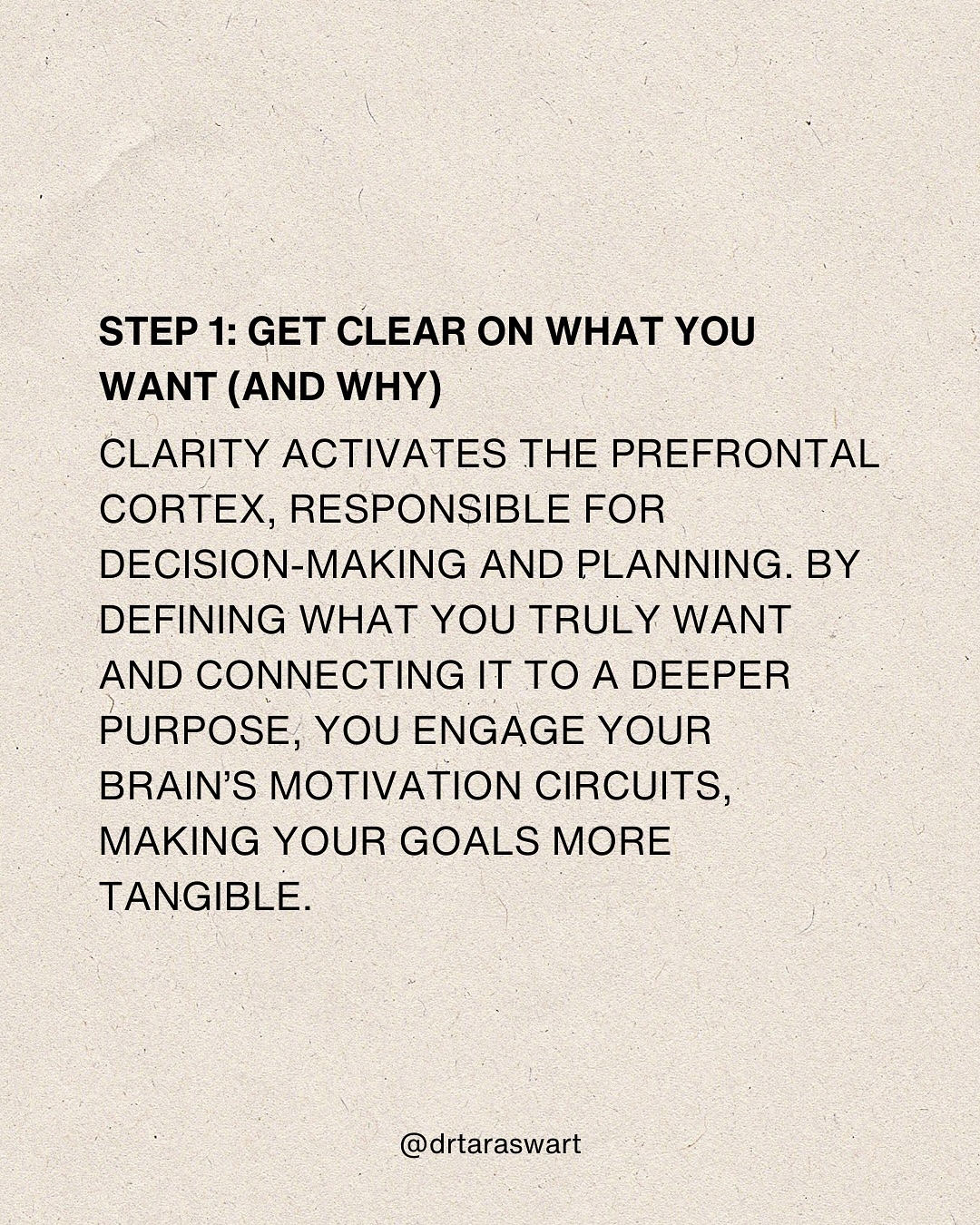  STEP 1: GET CLEAR ON WHAT YOU WANT (AND WHY) CLARITY ACTIVATES THE
PREFRONTAL CORTEX, RESPONSIBLE FOR DECISION-MAKING AND PLANNING. BY DEFINING
WHAT YOU TRULY WANT AND CONNECTING IT TO A DEEPER PURPOSE, YOU ENGAGE YOUR
BRAIN’S MOTIVATION CIRCUITS, MAKING YOUR GOALS MORE TANGIBLE. @drtaraswart 